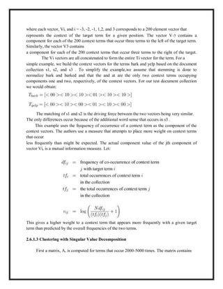where each vector, Vi, and i = -3, -2, -1, 1,2, and 3 corresponds to a 200 element vector that
represents the context of the target term for a given position. The vector V-3 contains a
component for each of the 200 context terms that occur three terms to the left of the target term.
Similarly, the vector V3 contains
a component for each of the 200 context terms that occur three terms to the right of the target.
The Vi vectors are all concatenated to form the entire Ti vector for the term. For a
simple example, we build the context vectors for the terms bark and yelp based on the document
collection s1, s2, and s3 . To simplify the example,we assume that stemming is done to
normalize bark and barked and that the and at are the only two context terms occupying
components one and two, respectively, of the context vectors. For our test document collection
we would obtain:
The matching of s1 and s2 is the driving force between the two vectors being very similar.
The only differences occur because of the additional word sense that occurs in s3 .
This example uses the frequency of occurrence of a context term as the component of the
context vectors. The authors use a measure that attempts to place more weight on context terms
that occur
less frequently than might be expected. The actual component value of the jth component of
vector Vi, is a mutual information measure. Let:
This gives a higher weight to a context term that appears more frequently with a given target
term than predicted by the overall frequencies of the two terms.
2.6.1.3 Clustering with Singular Value Decomposition
First a matrix, A, is computed for terms that occur 2000-5000 times. The matrix contains
 