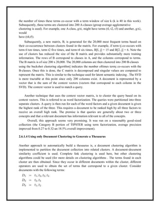 the number of times these terms co-occur with a term window of size k (k is 40 in this work).
Subsequently, these terms are clustered into 200 A-classes (group average agglomerative
clustering is used). For example, one A-class, gAl, might have terms (tl, t2, t3) and another, gA2,
would
have (t4,t5).
Subsequently, a new matrix, B, is generated for the 20,000 most frequent terms based on
their co-occurrence between clusters found in the matrix. For example, if term tj co-occurs with
term tl ten times, term t2 five times, and term t4 six times, B[I, j] = 15 and B[2, j] = 6. Note the
use of clusters has reduced the size of the B matrix and provides substantially more training
information. The rows of B correspond to classes in A, and the columns correspond to terms.
The B matrix is of size 200 x 20,000. The 20,000 columns are then clustered into 200 B-classes
using the buckshot clustering algorithm] indicates the number oftimes termj co-occurs with the
B-classes. Once this is done, the C matrix is decomposed and singular values are computed to
represent the matrix. This is similar to the technique used for latent semantic indexing . The SVD
is more tractable at this point since only 200 columns exist. A document is represented by a
vector that is the sum of the context vectors (vectors that correspond to each column in the
SVD). The context vector is used to match a query.
Another technique that uses the context vector matrix, is to cluster the query based on its
context vectors. This is referred to as word factorization. The queries were partitioned into three
separate clusters. A query is then run for each of the word factors and a given document is given
the highest rank of the three. This requires a document to be ranked high by all three factors to
receive an overall high rank. The premise is that queries are generally about two or three
concepts and that a relevant document has information relevant to all of the concepts.
Overall, this approach seems very promising. It was run on a reasonably good-sized
collection (the Category B portion of TIPSTER using term factorization, average precision
improved from 0.27 to 0.32-an 18.5% overall improvement).
2.6.1.4 Using only Document Clustering to Generate a Thesaurus
Another approach to automatically build a thesaurus is, a document clustering algorithm is
implemented to partition the document collection into related clusters. A document-document
similarity coefficient is used. Complete link clustering is used here, but other clustering
algorithms could be used (for more details on clustering algorithms . The terms found in each
cluster are then obtained. Since they occur in different documents within the cluster, different
operators are used to obtain the set of terms that correspond to a given cluster. Consider
documents with the following terms:
 