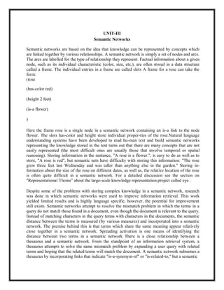 UNIT-III
Semantic Networks
Semantic networks are based on the idea that knowledge can be represented by concepts which
are linked together by various relationships. A semantic network is simply a set of nodes and arcs.
The arcs are labelled for the type of relationship they represent. Factual information about a given
node, such as its individual characteristic (color, size, etc.), are often stored in a data structure
called a frame. The individual entries in a frame are called slots A frame for a rose can take the
form:
(rose
(has-color red)
(height 2 feet)
(is-a flower)
)
Here the frame rose is a single node in a semantic network containing an is-a link to the node
flower. The slots has-color and height store individual proper-ties of the rose.Natural language
understanding systems have been developed to read hu-man text and build semantic networks
representing the knowledge stored in the text turns out that there are many concepts that are not
easily represented (the most difficult ones are usually those that involve temporal or spatial
reasoning). Storing information in the sentence, "A rose is a flower.", is easy to do as well as to
store, "A rose is red", but semantic nets have difficulty with storing this information: "The rose
grew three feet last Wednesday and was taller than anything else in the garden." Storing in-
formation about the size of the rose on different dates, as well as, the relative location of the rose
is often quite difficult in a semantic network. For a detailed discussion see the section on
"Representational Thoms” about the large-scale knowledge representation project called eye .
Despite some of the problems with storing complex knowledge in a semantic network, research
was done in which semantic networks were used to improve information retrieval. This work
yielded limited results and is highly language specific, however, the potential for improvement
still exists. Semantic networks attempt to resolve the mismatch problem in which the terms in a
query do not match those found in a document, even though the document is relevant to the query.
Instead of matching characters in the query terms with characters in the documents, the semantic
distance between the terms is measured (by various measures) and incorporated into a semantic
network. The premise behind this is that terms which share the same meaning appear relatively
close together in a semantic network. Spreading activation is one means of identifying the
distance between two terms in a semantic network There is a close relationship between a
thesaurus and a semantic network. From the standpoint of an information retrieval system, a
thesaurus attempts to solve the same mismatch problem by expanding a user query with related
terms and hoping that the related terms will match the document. A semantic network subsumes a
thesaurus by incorporating links that indicate "is-a-synonym-of" or "is-related-to," but a semantic
 