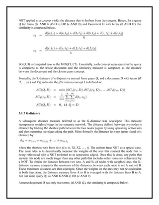 NOT applied to a concept yields the distance that is furthest from the concept. Hence, for a query
Q for terms ((a AND b AND c) OR (e AND f)) and Document D with terms (tl AND t2), the
similarity is computed below.
SC(Q,D) is computed now as the MIN(CI, C2). Essentially, each concept represented in the query
is compared to the whole document and the similarity measure is computed as the distance
between the document and the closest query concept.
Formally, the R-distance of a disjunctive normal form query Q, and a document D with terms (tl'
t2, ... ,tn ) and Cij, indicates the jf.h term in concept I is defined as:
3.1.2 K·distance
A subsequent distance measure referred to as the K-distance was developed. This measure
incorporates weighted edges in the semantic network. The distance defined between two nodes is
obtained by finding the shortest path between the two nodes (again by using spreading activation)
and then summing the edges along the path. More formally the distance between terms ti and tj is
obtained by:
where the shortest path from ti to tj is: ti, Xl, X2, ... , tj. The authors treat NOT as a special case.
The basic idea is to dramatically increase the weights of the arcs that connect the node that is
being referenced with a NOT (referred to as separation edges). Once this is done, any paths that
include this node are much longer than any other path that includes other terms not referenced by
a NOT. To obtain the distance between two sets, A and B, of nodes with weighted arcs, the K-
distance measure computes the minimum of the distances between each node in set A and set B.
These minimum distances are then averaged. Since the weights on the arcs may not be equivalent
in both directions, the distance measure from A to B is averaged with the distance from B to A.
For our same query Q: «a AND b AND c) OR (e AND 0)
Assume document D has only two terms: (tl AND t2), the similarity is computed below.
 