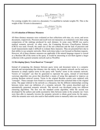 For existing weights for a term in a document, F is modified to include weights Wi. This is the
weight of the i^th term in document d.
3.1.4 Evaluation of Distance Measures
All three distance measures were evaluated on four collections with nine, six, seven, and seven
documents, respectively. Precision and recall were not measured, so evaluations were done using
comparisons of the rankings produced by each distance. In some cases MESH was used-a
medical semantic network -in other cases, the Computing Reviews Classification Scheme
(CRCS) was used. Overall, the small size of the test collections and the lack of precision and
recall measurements made it difficult to evaluate these measures. They are presented here due to
their ability to use semantic networks. Most work done today is not focused on Boolean requests.
However, all of these distance measures are applicable if the natural language request is viewed
as a Boolean OR of the terms in the query. It would be interesting to test them against a larger
collection with a general semantic network such as WordNet.
3.2 Developing Query Term Based on "Concepts"
Instead of computing the distance between query terms and document terms in a semantic
network and incorporating that distance into the metric, the semantic network can be used as a
thesaurus to simply replace terms in the query with "nearby" terms in the semantic network.
Vectors of "concepts" can then be generated to represent the query, instead of term-based
vectorsan algorithm was given that described a means of using this approach to improve an
existing Boolean retrieval system. Terms in the original Boolean system were replaced with
"concepts". These concepts were found in a semantic network that contained links to the original
terms. The paper referred to the network as a thesaurus, but the different relationships existing
between terms meet our definition of a semantic network. The system described used an
automatically generated semantic network. The network was developed using two different
clustering algorithms. The first was the standard cosine algorithm, while the second was
developed by the authors and yields asymmetric links between nodes in the semantic net. Users
were then able to manually traverse the semantic network to obtain good terms for the query,
while the semantic nets were also used to find suitable terms to manually index new documents.
 