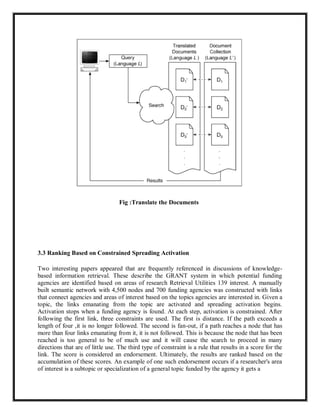 Fig :Translate the Documents
3.3 Ranking Based on Constrained Spreading Activation
Two interesting papers appeared that are frequently referenced in discussions of knowledge-
based information retrieval. These describe the GRANT system in which potential funding
agencies are identified based on areas of research Retrieval Utilities 139 interest. A manually
built semantic network with 4,500 nodes and 700 funding agencies was constructed with links
that connect agencies and areas of interest based on the topics agencies are interested in. Given a
topic, the links emanating from the topic are activated and spreading activation begins.
Activation stops when a funding agency is found. At each step, activation is constrained. After
following the first link, three constraints are used. The first is distance. If the path exceeds a
length of four ,it is no longer followed. The second is fan-out, if a path reaches a node that has
more than four links emanating from it, it is not followed. This is because the node that has been
reached is too general to be of much use and it will cause the search to proceed in many
directions that are of little use. The third type of constraint is a rule that results in a score for the
link. The score is considered an endorsement. Ultimately, the results are ranked based on the
accumulation of these scores. An example of one such endorsement occurs if a researcher's area
of interest is a subtopic or specialization of a general topic funded by the agency it gets a
 