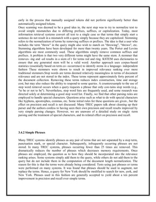 early in the process that manually assigned tokens did not perform significantly better than
automatically assigned tokens.
Once scanning was deemed to be a good idea in, the next step was to try to normalize text to
avoid simple mismatches due to differing prefixes, suffixes, or capitalization. Today, most
information retrieval systems convert all text to a single case so that terms that simply start a
sentence do not result in a mismatch with a query simply because they are capitalized. Stemming
refers to the normalization of terms by removing suffixes or prefixes. The idea is that a user who
includes the term "throw" in the query might also wish to match on "throwing", "throws", etc.
Stemming algorithms have been developed for more than twenty years. The Porter and Lovins
algorithms are most commonly used. These algorithms simply remove common suffixes and
prefixes. A problem is that two very different terms might have the same stem. A stemmer that
removes -ing and -ed results in a stem of r for terms red and ring. KSTEM uses dictionaries to
ensure that any generated stem will be a valid word. Another approach uses corpus-based
statistics (essentially based on term co- occurrence) to identify stems in a language- independent
fashion These stemmers were shown to result in improved relevance ranking over more
traditional stemmers.Stop words are terms deemed relatively meaningless in terms of document
relevance and are not stored in the index. These terms represent approximately forty percent of
the document collection. Removing these terms reduces index construction, time and storage
cost, but may also reduce the ability to respond to some queries. A counterexample to the use of
stop word removal occurs when a query requests a phrase that only con-tains stop words (e.g.,
"to be or not to be"). Nevertheless, stop word lists are frequently used, and some research was
directed solely at determining a good stop word list. Finally, we find that other parsing rules are
employed to handle special characters. Questions arise such as what to do with special characters
like hyphens, apostrophes, commas, etc. Some initial rules for these questions are given , but the
effect on precision and recall is not discussed. Many TREC papers talk about cleaning up their
parser and the authors confess to having seen their own precision and recall results improved by
very simple parsing changes. However, we are unaware of a detailed study on single -term
parsing and the treatment of special characters, and its related effect on precision and recall.
3.4.2 Simple Phrases
Many TREC systems identify phrases as any pair of terms that are not separated by a stop term,
punctuation mark, or special character. Subsequently, infrequently occurring phrases are not
stored. In many TREC systems, phrases occurring fewer than 25 times are removed. This
dramatically reduces the number of phrases which decreases memory requirements. Once
phrases are employed, the question as to how they should be incorporated into the relevance
ranking arises. Some systems simply add them to the query, while others do not add them to the
query but do not include them in the computation of the document length normalization. The
reason for this is that the terms were already being considered. Tests using just phrases or terms
were performed on many systems. It was found that phrases should be used to augment, not
replace the terms. Hence, a query for New York should be modified to search for new, york, and
New York. Phrases used in this fashion are generally accepted to yield about a ten percent
improvement in precision and recall over simple terms.
 