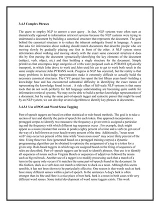 3.4.3 Complex Phrases
The quest to employ NLP to answer a user query . In fact, NLP systems were often seen as
diametrically opposed to information retrieval systems because the NLP systems were trying to
understand a document by building a canonical structure that represents the document. The goal
behind the canonical structure is to reduce the inherent ambiguity found in language. A query
that asks for information about walking should match documents that describe people who are
moving slowly by gradually placing one foot in front of the other. A NLP system stores
information about walking and moving slowly with the exact same canonical structure-it does
this by first parsing the document syntactically-identifying the key elements of the document
(subject, verb, object, etc.) and then building a single structure for the document. Simple
primitives that encompass large categories of verbs were proposed such as PTRANS (physically
transport), in which John drove to work and John used his car to get to work both result in the
same simple structure John PTRANS work. Progress in NLP has occurred, but the reality is that
many problems in knowledge representation make it extremely difficult to actually build the
necessary canonical structures. The CYC project has spent the last fifteen years hand- building a
knowledge base and has encountered substantial difficulty in identifying the exact means of
representing the knowledge found in text . A side effect of full-scale NLP systems is that many
tools that do not work perfectly for full language understanding are becoming quite usable for
information retrieval systems. We may not be able to build a perfect knowledge representation of
a document, but by using the same part-of-speech tagger and syntactic parser that might be used
by an NLP system, we can develop several algorithms to identify key phrases in documents.
3.4.3.1 Use of POS and Word Sense Tagging
Part-of-speech taggers are based on either statistical or rule-based methods. The goal is to take a
section of text and identify the parts of speech for each token. One approach incorporates a
pretagged corpus to identify two measures: the frequency a given term is assigned a particular
tag and the frequency with which different tag sequences occur . For example, duck might
appear as a noun (creature that swims in ponds) eighty percent of a time and a verb (to get out of
the way of a ball thrown at your head) twenty percent of the time. Additionally, "noun noun
verb" may occur ten percent of the time while "noun noun noun" may occur thirty percent of the
time. Using these two lists (generated based on a pretagged training corpus) a dynamic
programming algorithm can be obtained to optimize the assignment of a tag to a token for a
given step. Rule-based taggers in which tags are assigned based on the firing of sequences of
rules are described. Part-of- speech taggers can be used to identify phrases. One use is to identify
all sequences of nouns such as Virginia Beach or sequences of adjectives followed by nouns
such as big red truck. Another use of a tagger is to modify processing such that a match of a
term in the query only occurs if it matches the same part-of-speech found in the document. In
this fashion, duck as a verb does not match a reference to duck as a noun. Although this seems
sensible, it has not been shown to be particularly effective. One reason is that words such as bark
have many different senses within a part of speech. In the sentences A dog's bark is often
stronger than its bite and Here is a nice piece of tree bark, bark is a noun in both cases with very
different word senses. Some initial development of word sense taggers exists. This work
 