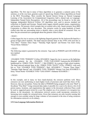 algorithms. The first step in many of these algorithms is to generate a syntactic parse of the
sentence, or at the very least, generate a part-of- speech tag. Details of these algorithms are found
in the MUC Proceedings. More recently the Special Interest Group on Natural Language
Learning of the Association for Computational Linguistics held a shared task on Language-
Independent Named Entity Recognition. All of the proceedings may be found at. In this task,
language independent Retrieval Utilities 145 algorithms were used to process standard test
collections in English and German. Named entity taggers identify people names, organizations,
and locations. We present a brief example that we created with a rule- based extractor from BBN
Corporation to obtain this new document. This extractor works by using hundreds of hand-
crafted rules that use surrounding terms to identify when a term should be extracted. First, we
show the pre-extracted text-a paragraph about the guitarist Allen Collins.
<TEXT>
Collins began his rise to success as the lightning-fingered guitarist for the Jacksonville band by a
group of high school students. The band enjoyed national fame in the 1970's with such hits as
"Free Bird," "Gimme Three Steps," "Saturday Night Special" and Ronnie Van Zant's feisty
"Sweet Home Alabama."
</TEXT>
The following output is generated by the extractor. Tags such as PERSON and LOCATION are
now marked.
<TEXT>
<ENAMEX TYPE="PERSON">Collins<IENAMEX> began his rise to success as the lightning-
fingered guitarist for the <ENAMEX TYPE="LOCATION">Jacksonville<IENAMEX>
bandformed in <TIMEX TYPE="DATE"> 1 966<ITIMEX> by a group of high school students.
The band enjoyed national fame in the <TIMEX TYPE="DATE">1970s <lTIMEX> with such
hits as "Free <ENAMEX TYPE="PERSON"> Bird <IENAMEX>," "Gimme Three Steps,"
"Saturday Night Special" and <ENAMEX TYPE="PERSON">Ronnie Van Zant<IENAMEX>'s
feisty "Sweet Home <ENAMEX TYPE="LOCATION">Alabama<IENAMEX>."
</TEXT>
In this example, and in many we have hand-checked, the extractor performs welL Many
extractors are now performing at much higher levels of precision and recall than those of the.
However, they are not perfect. Notice the label of PERSON being assigned to the term "Bird" in
the phrase "Free Bird." Using extracted data makes it possible for a user to be shown a list of all
person names, locations, and organizations that appear in the document collection.These could
be used as suggested query terms for a user.The simplest use of an extractor is to recognize key
phrases in the documents. An information retrieval system could incorporate extraction by
increasing term weights for extracted terms. Given that extractors are only recently running fast
enough to even consider using for large volumes of text,research in the area of using extractors
for information retrieval is in its infancy.
3.5 Cross-Language Information Retrieval
 