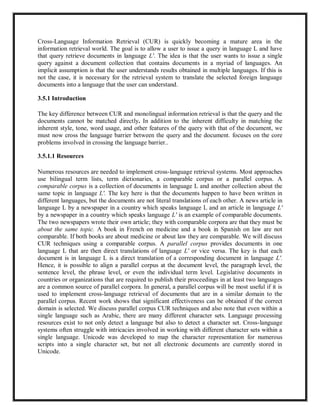Cross-Language Information Retrieval (CUR) is quickly becoming a mature area in the
information retrieval world. The goal is to allow a user to issue a query in language L and have
that query retrieve documents in language L'. The idea is that the user wants to issue a single
query against a document collection that contains documents in a myriad of languages. An
implicit assumption is that the user understands results obtained in multiple languages. If this is
not the case, it is necessary for the retrieval system to translate the selected foreign language
documents into a language that the user can understand.
3.5.1 Introduction
The key difference between CUR and monolingual information retrieval is that the query and the
documents cannot be matched directly. In addition to the inherent difficulty in matching the
inherent style, tone, word usage, and other features of the query with that of the document, we
must now cross the language barrier between the query and the document. focuses on the core
problems involved in crossing the language barrier..
3.5.1.1 Resources
Numerous resources are needed to implement cross-language retrieval systems. Most approaches
use bilingual term lists, term dictionaries, a comparable corpus or a parallel corpus. A
comparable corpus is a collection of documents in language L and another collection about the
same topic in language L'. The key here is that the documents happen to have been written in
different languages, but the documents are not literal translations of each other. A news article in
language L by a newspaper in a country which speaks language L and an article in language L'
by a newspaper in a country which speaks language L' is an example of comparable documents.
The two newspapers wrote their own article; they with comparable corpora are that they must be
about the same topic. A book in French on medicine and a book in Spanish on law are not
comparable. If both books are about medicine or about law they are comparable. We will discuss
CUR techniques using a comparable corpus. A parallel corpus provides documents in one
language L that are then direct translations of language L' or vice versa. The key is that each
document is in language L is a direct translation of a corresponding document in language L'.
Hence, it is possible to align a parallel corpus at the document level, the paragraph level, the
sentence level, the phrase level, or even the individual term level. Legislative documents in
countries or organizations that are required to publish their proceedings in at least two languages
are a common source of parallel corpora. In general, a parallel corpus will be most useful if it is
used to implement cross-language retrieval of documents that are in a similar domain to the
parallel corpus. Recent work shows that significant effectiveness can be obtained if the correct
domain is selected. We discuss parallel corpus CUR techniques and also note that even within a
single language such as Arabic, there are many different character sets. Language processing
resources exist to not only detect a language but also to detect a character set. Cross-language
systems often struggle with intricacies involved in working with different character sets within a
single language. Unicode was developed to map the character representation for numerous
scripts into a single character set, but not all electronic documents are currently stored in
Unicode.
 