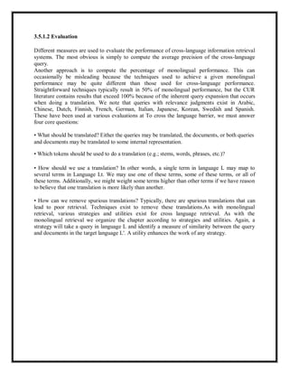 3.5.1.2 Evaluation
Different measures are used to evaluate the performance of cross-language information retrieval
systems. The most obvious is simply to compute the average precision of the cross-language
query.
Another approach is to compute the percentage of monolingual performance. This can
occasionally be misleading because the techniques used to achieve a given monolingual
performance may be quite different than those used for cross-language performance.
Straightforward techniques typically result in 50% of monolingual performance, but the CUR
literature contains results that exceed 100% because of the inherent query expansion that occurs
when doing a translation. We note that queries with relevance judgments exist in Arabic,
Chinese, Dutch, Finnish, French, German, Italian, Japanese, Korean, Swedish and Spanish.
These have been used at various evaluations at To cross the language barrier, we must answer
four core questions:
• What should be translated? Either the queries may be translated, the documents, or both queries
and documents may be translated to some internal representation.
• Which tokens should be used to do a translation (e.g.; stems, words, phrases, etc.)?
• How should we use a translation? In other words, a single term in language L may map to
several terms in Language Lt. We may use one of these terms, some of these terms, or all of
these terms. Additionally, we might weight some terms higher than other terms if we have reason
to believe that one translation is more likely than another.
• How can we remove spurious translations? Typically, there are spurious translations that can
lead to poor retrieval. Techniques exist to remove these translations.As with monolingual
retrieval, various strategies and utilities exist for cross language retrieval. As with the
monolingual retrieval we organize the chapter according to strategies and utilities. Again, a
strategy will take a query in language L and identify a measure of similarity between the query
and documents in the target language L'. A utility enhances the work of any strategy.
 