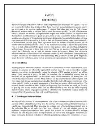 UNIT-IV
EFFECIENCY
Retrieval strategies and utilities all focus on finding the relevant documents for a query. They are
not concerned with how long it takes to find them. However, users of production systems clearly
are concerned with run-time performance. A system that takes too long to find relevant
documents is not as useful as one that finds relevant documents quickly. The bulk of information
retrieval research has focused on improvements to precision and recall since the hope has been
that machines would continue to speed up. Also, there is valid concern that there is little merit in
speeding up a heuristic if it is not retrieving relevant documents. Sequential information retrieval
algorithms are difficult to analyze in detail as their performance is often based on the selectivity
of an information retrieval query. Most algorithms are on the order of O(q(tfmax)) where q is the
number of terms in the query and t f max is the maximum selectivity of any of the query terms.
This is, in fact, a high estimate for query response time as many terms appear infrequently (about
half are hapax legomena, or those that occur once We are not aware of a standard analytical
model that effectively can be used to estimate query performance. Given this, sequential
information retrieval algorithms are all measured empirically with experiments that require large
volumes of data and are somewhat time consuming. The good news is that given larger and
larger document collections, more work is appearing on improvements to run-time performance.
4.1 Inverted Index
Indexing requires additional overhead since the entire collection is scanned and substantial I/O is
required to generate an efficiently represented inverted index for use in secondary storage.
Indexing was shown to dramatically reduce the amount of I/O required to satisfy an ad hoc
query. Upon receiving a query, the index is consulted, the corresponding posting lists are
retrieved, and the algorithm ranks the documents based on the contents of the posting lists. The
size of the index is another concern. Many indexes can be equal to the size of the original text.
This means that storage requirements are doubled due to the index. However, compression of the
index typically results in a space requirement of less than ten percent of the original text. The
terms or phrases stored in the index depend on the parsing algorithms that are employed The size
of posting lists in the inverted index can be approximated by the that the term frequency
distribution in a natural language is such that if all terms were ordered and assigned a rank, the
product of their frequency and their rank would be constant.
4.1.1 Building an Inverted Index
An inverted index consists of two components, a list of each distinct term referred to as the index
and a set of lists referred to as posting lists. To compute relevance ranking, the term frequency or
weight must be maintained. Thus, a posting list contains a set of tuples for each distinct term in
the collection. The set of tuples is of the form <decide, if> for each distinct term in the
collection. A typical uncompressed index spends four bytes on the document identifier and two
bytes on the term frequency since a long document can have a term that appears more than 255
times. Consider a document collection in which document one contains two occurrences of sales
 