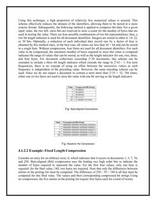 Using this technique, a high proportion of relatively low numerical values is assured. This
scheme effectively reduces the domain of the identifiers, allowing them to be stored in a more
concise format. Subsequently, the following method is applied to compress the data. For a given
input value, the two left- most bits are reserved to store a count for the number of bytes that are
used in storing the value. There are four possible combinations of two bit representations; thus, a
two bit length indicator is used for all document identifiers. Integers are stored in either 6, 14, 22,
or 30 bits. Optimally, a reduction of each individual data record size by a factor of four is
obtained by this method since, in the best case, all values are less than 26 = 64 and can be stored
in a single byte. Without compression, four bytes are used for all document identifiers. For each
value to be compressed, the minimum number of bytes required to store this value is computed
indicates the range of values that can be stored, as well as the length indicator for one, two, three,
and four bytes. For document collections exceeding 2^30 documents, this scheme can be
extended to include a three bit length indicator which extends the range to 2^61-- 1. For term
frequencies, there is no concept of using an offset between the successive values as each
frequency is independent of the preceding value. However, the same encoding scheme can be
used. Since we do not expect a document to contain a term more than 2^15 = 32, 768 times,
either one or two bytes are used to store the value with one bit serving as the length indicator.
Fig: Byte-Aligned Compression
Fig: Baseline: No Compression
4.1.2.2 Example: Fixed Length Compression
Consider an entry for an arbitrary term, tl, which indicates that tl occurs in documents 1, 3, 7, 70,
and 250. Byte-aligned (BA) compression uses the leading two high order bits to indicate the
number of bytes required to represent the value. For the first four values, only one byte is
required; for the final value, 180, two bytes are required. Note that only the differences between
entries in the posting list must be computed. The difference of 250 - 70 = 180 is all that must be
computed for this final value. The values and their corresponding compressed bit strings Using
no compression, the five entries in the posting list require four bytes each for a total of twenty
 