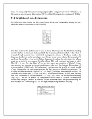 bytes. The values and their corresponding compressed bit strings are shown in Table above. In
this example, uncompressed data requires 160 bits, while BA compression requires only 48 bits.
4.1.3 Variable Length Index Compression
The differences in the posting list. They capitalize on the fact that for most long posting lists, the
difference between two entries is relatively small.
They first mention that patterns can be seen in these differences and that Huffman encoding
provides the best compression. In this method, the frequency distribution of all of the offsets is
obtained through an initial pass over the text, a compression scheme is developed based on the
frequency distribution, and a second pass uses the new compression scheme. For example, if it
was found that an offset of one has the highest frequency throughout the entire index, the scheme
would use a single bit to represent the offset of one. This code represents an integer x with [
2llog2x] + 1 bits. The first [log2 x] bits are the unary representation of [log2x]. (Unary
representation is a base one representation of integers using only the digit one. The number 510
is represented as 111111.) After the leading unary representation, the next bit is a single stop bit
of zero. At this point, the highest power of two that does not exceed x has been represented. The
next [log2x] bits represent the remainder of x - 2 ^l[og2 x] in binary. As an example, consider the
compression of the decimal 14. First, [log2 x] =3 is represented in unary as 111. Next, the stop
bit is used. Subsequently, the remainder of x – 2^[lo g2 X ] = 14 - 8 = 6 is stored in binary using
[log2 14] = 3 bits as 110. Hence, the compressed code for 1410 is 1110110. Decompression
requires only one pass, because it is known that for a number with n bits prior to the stop bit,
there will be n bits after the stop bit. The first eight integers using the Elias, encoding .
 