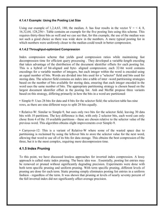 4.1.4.1 Example: Using the Posting List Size
Using our example of 1,2,4,63, 180, the median, b, has four results in the vector V = < 4, 8,
16,32,64, 128,256>. Table contains an example for the five posting lists using this scheme. This
requires thirty-three bits as well and we can see that, for this example, the use of the median was
not such a good choice as there was wide skew in the numbers. A more typical posting list in
which numbers were uniformly closer to the median could result in better compression.
4.1.4.2 Throughput-optimized Compression
Index compression scheme that yields good compression ratios while maintaining fast
decompression time for efficient query processing . They developed a variable-length encoding
that takes advantage of the distribution of the document identifier offsets for each posting list.
This is a hybrid of bit-aligned and byte- aligned compression; each 32-bit word contains
encodings for a variable number of integers, but each integer within the word is encoded using
an equal number of bits. Words are divided into bits used for a "selector" field and bits used for
storing data. The selector field contains an index into a table of inter -word partitioning strategies
based on the number of bits available for storing data, ensuring that each integer encoded in the
word uses the same number of bits. The appropriate partitioning strategy is chosen based on the
largest document identifier offset in the posting list. Anh and Moffat propose three variants
based on this strategy, differing primarily in how the bits in a word are partitioned:
• Simple-9: Uses 28 bits for data and 4 bits for the selector field; the selection table has nine
rows, as there are nine different ways to split 28 bits equally.
• Relative-W: Similar to Simple-9, but uses only two bits for the selector field, leaving 30 data
bits with 10 partitions. The key difference is that, with only 2 selector bits, each word can only
chose from 4 of the 10 available partitions - these are chosen relative to the selector value of the
previous word. This algorithm obtains slight improvements over Simple-9.
• Carryover-12: This is a variant of Relative-W where some of the wasted space due to
partitioning is reclaimed by using the leftover bits to store the selector value for the next word,
allowing that word to use all of its bits for data storage. This obtains the best compression of the
three, but it is the most complex, requiring more decompression time.
4.1.5 Index Pruning
To this point, we have discussed lossless approaches for inverted index compression. A lossy
approach is called static index pruning. The basic idea was . Essentially, posting list entries may
be removed or pruned without significantly degrading precision. Experiments were done with
both term specific pruning and uniform pruning. With term specific pruning, different levels of
pruning are done for each term. Static pruning simply eliminates posting list entries in a uniform
fashion - regardless of the term. It was shown that pruning at levels of nearly seventy percent of
the full inverted index did not significantly affect average precision.
 