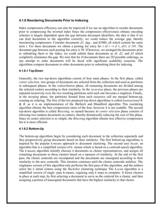4.1.6 Reordering Documents Prior to Indexing
Index compression efficiency can also be improved if we use an algorithm to reorder documents
prior to compressing the inverted index Since the compression effectiveness ofmany encoding
schemes is largely dependent upon the gap between document identifiers, the idea is that if we
can feed documents to the algorithm correctly, we could reduce the average gap, thereby
maximizing compression. Consider documents d1, dgg , and d1000, all which contain the same
term t. For these documents we obtain a posting list entry for t of t --t d 1, d51, d 101. The
document gap between each posting list entry is 50. If however, we arranged the documents prior
to submitting them to the index, we could submit these documents as dl, d2, and d3 which
completely eliminates this gap. We note that for D documents there are 2D possible orderings, so
any attempt to order documents will be faced with significant scalability concerns. The
algorithms compare documents to other documents prior to submitting them for indexing
4.1.6.1 Top-Down
Generally, the two top-down algorithms consist of four main phases. In the first phase, called
center selection, two groups of documents are selected from the collection and used as partitions
in subsequent phases. In the redistribution phase, all remaining documents are divided among
the selected centers according to their similarity. In the recursion phase, the previous phases are
repeated recursively over the two resulting partitions until each one becomes a singleton. Finally,
in the merging phase, the partitions formed from each recursive call are merged bottom-up,
creating an ordering. The first of the two proposed top-down algorithms is called transactional B
& B, as it is an implementation of the Blelloch and Blandford algorithm This reordering
algorithm obtains the best compression ratios of the four, however it is not scalable. The second
top-down algorithm is called Bisecting, so named because its center selection phase consists of
choosing two random documents as centers, thereby dramatically reducing the cost of this phase.
Since its center selection is so simple, the Bisecting algorithm obtains less effective compression
but it is more efficient.
4.1.6.2 Bottom-Up
The bottom-up algorithms begin by considering each document in the collection separately and
they progressively group documents based on their similarity. The first bottom-up algorithms is
inspired by the popular k-means approach to document clustering .The second uses kscan; an
algorithm that is a simplified version of k- means which is based on a centroid-search algorithm.
The k-means algorithm initially chooses k documents as cluster representatives, and assigns all
remaining documents to those clusters based on a measure of similarity. At the end of the first
pass, the cluster centroids are recomputed and the documents are reassigned according to their
similarity to the new centroids. This iteration continues until the cluster centroids stabilize. The
singlepass version of this algorithm only performs the first pass of this algorithm, and the authors
select the k initial centers using the Buckshot clustering technique The k-scan algorithm is a
simplified version of single -pass k-means, requiring only k steps to complete. It forms clusters
in place at each step, by first selecting a document to serve as the centroid for a cluster, and then
assigning a portion of unassigned documents that have the highest similarity to that cluster.
 