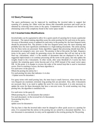 4.2 Query Processing
The query performance can be improved by modifying the inverted index to support fast
scanning of a posting list. Other work has shown that reasonable precision and recall can be
obtained by retrieving fewer terms in the query. Computation can be reduced even further by
eliminating some of the complexity found in the vector space model.
4.2.1 Inverted Index Modifications
Inverted index can be segmented to allow for a quick search of a posting list to locate a particular
document . The typical ranking algorithm scans the entire posting list for each term in the query.
An array of document scores is updated for each entry in the posting list. the least frequent terms
should be processed first. The premise is that less frequent terms carry the most meaning and
probably have the most significant contribution to a high-ranking documents. The entire posting
lists for these terms are processed. Some algorithms suggest that processing should stop after d
documents are assigned a non- zero score. The premise is that at this point, the high- frequency
terms in the query will simply be generating scores for documents that will not end up in the
final top t documents, where t is the number of documents that are displayed to the user. A
suggested improvement is to continue processing all the terms in the query, but only update the
weights found in the d documents. In other words, after some threshold of d scores has been
reached, the remaining query terms become part of an AND instead of the usual vector space
OR. At this point, it is cheaper to reverse the order of the nested loop that is used to increment
scores. Prior to reaching d scores, the basic algorithm is:
For each term t in the query Q
Obtain the posting list entries for t
For each posting list entry that indicates t is in doc
i Update score for document i
For query terms with small posting lists, the inner loop is small; however, when terms that are
very frequent are examined, extremely long posting lists are prevalent. Also, after d documents
are accessed, there is no need to update the score for every document, it is only necessary to
update the score for those documents that have a non-zero score. To avoid scanning very long
posting lists, the algorithm is modified to be:
For each term t in the query Q
Obtain posting list, p, for documents that contain t
For each document x in the reversed list of d documents
Scan posting list p for x
if x exists
update score for document x
The key here is that the inverted index must be changed to allow quick access to a posting list
entry. It is assumed that the entries in the posting list are sorted by a document identifier. As a
new document is encountered, its entry can be appended to the existing posting list The posting
 