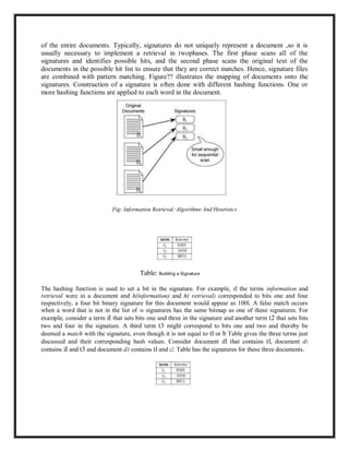 of the entire documents. Typically, signatures do not uniquely represent a document ,so it is
usually necessary to implement a retrieval in twophases. The first phase scans all of the
signatures and identifies possible hits, and the second phase scans the original text of the
documents in the possible hit list to ensure that they are correct matches. Hence, signature files
are combined with pattern matching. Figure?? illustrates the mapping of documents onto the
signatures. Construction of a signature is often done with different hashing functions. One or
more hashing functions are applied to each word in the document.
Fig: Information Retrieval.·Algorithms And Heuristics
Table: Building a Signature
The hashing function is used to set a bit in the signature. For example, if the terms information and
retrieval were in a document and h(information) and h( retrieval) corresponded to bits one and four
respectively, a four bit binary signature for this document would appear as 100l. A false match occurs
when a word that is not in the list of w signatures has the same bitmap as one of these signatures. For
example, consider a term iI that sets bits one and three in the signature and another term t2 that sets bits
two and four in the signature. A third term t3 might correspond to bits one and two and thereby be
deemed a match with the signature, even though it is not equal to tl or b Table gives the three terms just
discussed and their corresponding hash values. Consider document dl that contains tl, document d2
contains iI and t3 and document d3 contains tl and t2. Table has the signatures for these three documents.
 