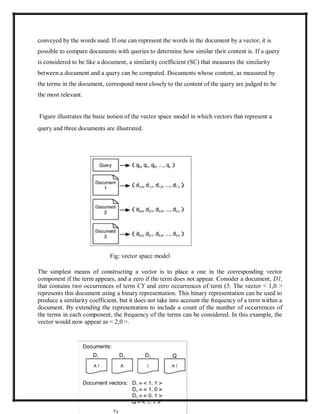 conveyed by the words used. If one can represent the words in the document by a vector, it is
possible to compare documents with queries to determine how similar their content is. If a query
is considered to be like a document, a similarity coefficient (SC) that measures the similarity
between a document and a query can be computed. Documents whose content, as measured by
the terms in the document, correspond most closely to the content of the query are judged to be
the most relevant.
Figure illustrates the basic notion of the vector space model in which vectors that represent a
query and three documents are illustrated.
Fig: vector space model
The simplest means of constructing a vector is to place a one in the corresponding vector
component if the term appears, and a zero if the term does not appear. Consider a document, D1,
that contains two occurrences of term CY and zero occurrences of term (3. The vector < 1,0 >
represents this document using a binary representation. This binary representation can be used to
produce a similarity coefficient, but it does not take into account the frequency of a term within a
document. By extending the representation to include a count of the number of occurrences of
the terms in each component, the frequency of the terms can be considered. In this example, the
vector would now appear as < 2,0 >.
 