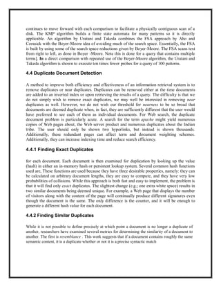 continues to move forward with each comparison to facilitate a physically contiguous scan of a
disk. The KMP algorithm builds a finite state automata for many patterns so it is directly
applicable. An algorithm by Uratani and Takeda combines the FSA approach by Aho and
Corasick with the Boyer-Moore idea of avoiding much of the search space. Essentially, the FSA
is built by using some of the search space reductions given by Boyer-Moore. The FSA scans text
from right to left, as done in Boyer -Moore. Note this is done for a query that contains multiple
terms]. In a direct comparison with repeated use of the Boyer-Moore algorithm, the Uratani and
Takeda algorithm is shown to execute ten times fewer probes for a query of 100 patterns.
4.4 Duplicate Document Detection
A method to improve both efficiency and effectiveness of an information retrieval system is to
remove duplicates or near duplicates. Duplicates can be removed either at the time documents
are added to an inverted index or upon retrieving the results of a query. The difficulty is that we
do not simply wish to remove exact duplicates, we may well be interested in removing near
duplicates as well. However, we do not wish our threshold for nearness to be so broad that
documents are deemed duplicate when, in fact, they are sufficiently different that the user would
have preferred to see each of them as individual documents. For Web search, the duplicate
document problem is particularly acute. A search for the term apache might yield numerous
copies of Web pages about, the Web server product and numerous duplicates about the Indian
tribe. The user should only be shown two hyperlinks, but instead is shown thousands.
Additionally, these redundant pages can affect term and document weighting schemes.
Additionally, they can increase indexing time and reduce search efficiency.
4.4.1 Finding Exact Duplicates
for each document. Each document is then examined for duplication by looking up the value
(hash) in either an in-memory hash or persistent lookup system. Several common hash functions
used are, These functions are used because they have three desirable properties, namely: they can
be calculated on arbitrary document lengths, they are easy to compute, and they have very low
probabilities of collisions. While this approach is both fast and easy to implement, the problem is
that it will find only exact duplicates. The slightest change (e.g.; one extra white space) results in
two similar documents being deemed unique. For example, a Web page that displays the number
of visitors along with the content of the page will continually produce different signatures even
though the document is the same. The only difference is the counter, and it will be enough to
generate a different hash value for each document.
4.4.2 Finding Similar Duplicates
While it is not possible to define precisely at which point a document is no longer a duplicate of
another, researchers have examined several metrics for determining the similarity of a document to
another. The first is resemblance . This work suggests that if a document contains roughly the same
semantic content, it is a duplicate whether or not it is a precise syntactic match
 
