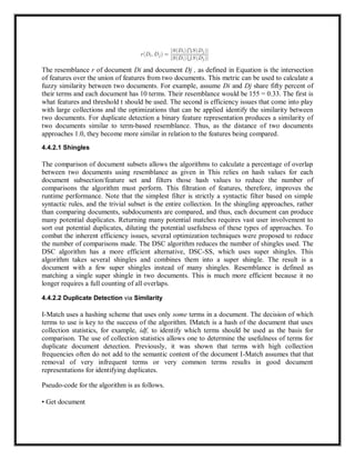 The resemblance r of document Di and document Dj , as defined in Equation is the intersection
of features over the union of features from two documents. This metric can be used to calculate a
fuzzy similarity between two documents. For example, assume Di and Dj share fifty percent of
their terms and each document has 10 terms. Their resemblance would be 155 = 0.33. The first is
what features and threshold t should be used. The second is efficiency issues that come into play
with large collections and the optimizations that can be applied identify the similarity between
two documents. For duplicate detection a binary feature representation produces a similarity of
two documents similar to term-based resemblance. Thus, as the distance of two documents
approaches 1.0, they become more similar in relation to the features being compared.
4.4.2.1 Shingles
The comparison of document subsets allows the algorithms to calculate a percentage of overlap
between two documents using resemblance as given in This relies on hash values for each
document subsection/feature set and filters those hash values to reduce the number of
comparisons the algorithm must perform. This filtration of features, therefore, improves the
runtime performance. Note that the simplest filter is strictly a syntactic filter based on simple
syntactic rules, and the trivial subset is the entire collection. In the shingling approaches, rather
than comparing documents, subdocuments are compared, and thus, each document can produce
many potential duplicates. Returning many potential matches requires vast user involvement to
sort out potential duplicates, diluting the potential usefulness of these types of approaches. To
combat the inherent efficiency issues, several optimization techniques were proposed to reduce
the number of comparisons made. The DSC algorithm reduces the number of shingles used. The
DSC algorithm has a more efficient alternative, DSC-SS, which uses super shingles. This
algorithm takes several shingles and combines them into a super shingle. The result is a
document with a few super shingles instead of many shingles. Resemblance is defined as
matching a single super shingle in two documents. This is much more efficient because it no
longer requires a full counting of all overlaps.
4.4.2.2 Duplicate Detection via Similarity
I-Match uses a hashing scheme that uses only some terms in a document. The decision of which
terms to use is key to the success of the algorithm. IMatch is a hash of the document that uses
collection statistics, for example, idf, to identify which terms should be used as the basis for
comparison. The use of collection statistics allows one to determine the usefulness of terms for
duplicate document detection. Previously, it was shown that terms with high collection
frequencies often do not add to the semantic content of the document I-Match assumes that that
removal of very infrequent terms or very common terms results in good document
representations for identifying duplicates.
Pseudo-code for the algorithm is as follows.
• Get document
 