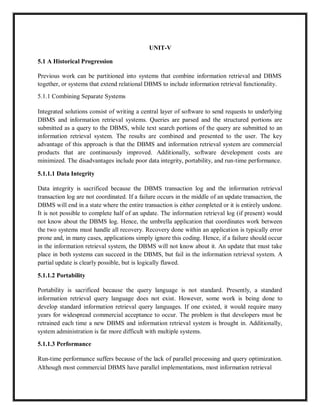 UNIT-V
5.1 A Historical Progression
Previous work can be partitioned into systems that combine information retrieval and DBMS
together, or systems that extend relational DBMS to include information retrieval functionality.
5.1.1 Combining Separate Systems
Integrated solutions consist of writing a central layer of software to send requests to underlying
DBMS and information retrieval systems. Queries are parsed and the structured portions are
submitted as a query to the DBMS, while text search portions of the query are submitted to an
information retrieval system. The results are combined and presented to the user. The key
advantage of this approach is that the DBMS and information retrieval system are commercial
products that are continuously improved. Additionally, software development costs are
minimized. The disadvantages include poor data integrity, portability, and run-time performance.
5.1.1.1 Data Integrity
Data integrity is sacrificed because the DBMS transaction log and the information retrieval
transaction log are not coordinated. If a failure occurs in the middle of an update transaction, the
DBMS will end in a state where the entire transaction is either completed or it is entirely undone.
It is not possible to complete half of an update. The information retrieval log (if present) would
not know about the DBMS log. Hence, the umbrella application that coordinates work between
the two systems must handle all recovery. Recovery done within an application is typically error
prone and, in many cases, applications simply ignore this coding. Hence, if a failure should occur
in the information retrieval system, the DBMS will not know about it. An update that must take
place in both systems can succeed in the DBMS, but fail in the information retrieval system. A
partial update is clearly possible, but is logically flawed.
5.1.1.2 Portability
Portability is sacrificed because the query language is not standard. Presently, a standard
information retrieval query language does not exist. However, some work is being done to
develop standard information retrieval query languages. If one existed, it would require many
years for widespread commercial acceptance to occur. The problem is that developers must be
retrained each time a new DBMS and information retrieval system is brought in. Additionally,
system administration is far more difficult with multiple systems.
5.1.1.3 Performance
Run-time performance suffers because of the lack of parallel processing and query optimization.
Although most commercial DBMS have parallel implementations, most information retrieval
 