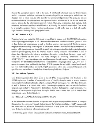 choose the appropriate access path to the data. A rule-based optimizer uses pre-defined rules,
while a cost-based optimizer estimates the cost of using different access paths and chooses the
cheapest one. In either case, no rules exist for the unstructured portion of the query and no cost
estimates could be obtained because the optimizer would be unaware of the access paths that
may be chosen by the information retrieval system. Thus, any optimization that included both
structured and unstructured data would have to be done by the umbrella application. This would
be a complex process. Hence, run-time performance would suffer due to a lack of parallel
algorithms and limited global query optimization.
5.1.1.4 Extensions to SQL
Proposals have been made that SQL could be modified to support text. The SMART information
retrieval prototype developed in the 1980's used the INGRES relational database system to store
its data. In this relevance ranking as well as Boolean searches were supported. The focus was on
the problem of efficiently searching text in a RDBMS. RDBMS would store the inverted index in
another table thereby making it possible to easily view the contents of the index. An information
retrieval system typically hides the inverted index as simply an access structure that is used to
obtain data. By storing the index as a relation, the authors pointed out that users could easily
view the contents of the index and make changes if necessary. Extensions such as
RELEVANCE(*) were mentioned, that would compute the relevance of a document to a query
using some pre-defined relevance function. More recently, a language called SQLX was used to
access documents in a multimedia database. SQLX assumes that an initial cluster based search
has been performed based on keywords. SQLX extensions allow for a search of the results with
special connector attributes that obviate the need to explicitly specify joins.
5.1.2 User-defined Operators
User-defined operators that allow users to modify SQL by adding their own functions to the
DBMS engine was described. Commercialization of this idea has given rise to several products
including the Teradata Multimedia Object Manager, Oracle Cartridges, ruM DB2 Text Extender,
as well as features in Microsoft SQL Server. An example query that uses the user-defined area
function is given below. Area must be defined as a function that accepts a single argument. The
datatype of the argument is given as rectangle. Hence, this example uses both a user-defined
function and a user-defined datatype.
Ex: 1 SELECT MAX(AREA(Rectangle)) FROM SHAPE
In the information retrieval domain, an operator such as proximity() could be defined to compute
the result set for a proximity search. In this fashion the "spartan simplicity of SQL" is preserved,
but users may add whatever functionality is needed. A few years later user-defined operators
were defined to implement information retrieval.
The following query obtains all documents that contain the terms termI, term2,and term3:
 