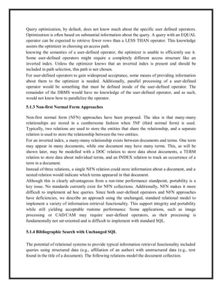 Query optimization, by default, does not know much about the specific user defined operators.
Optimization is often based on substantial information about the query. A query with an EQUAL
operator can be expected to retrieve fewer rows than a LESS THAN operator. This knowledge
assists the optimizer in choosing an access path.
knowing the semantics of a user-defined operator, the optimizer is unable to efficiently use it.
Some user-defined operators might require a completely different access structure like an
inverted index. Unless the optimizer knows that an inverted index is present and should be
included in path selection, this path is not chosen.
For user-defined operators to gain widespread acceptance, some means of providing information
about them to the optimizer is needed. Additionally, parallel processing of a user-defined
operator would be something that must be defined inside of the user-defined operator. The
remainder of the DBMS would have no knowledge of the user-defined operator, and as such,
would not know how to parallelize the operator.
5.1.3 Non-first Normal Form Approaches
Non-first normal form (NFN) approaches have been proposed. The idea is that many-many
relationships are stored in a cumbersome fashion when 3NF (third normal form) is used.
Typically, two relations are used to store the entities that share the relationship, and a separate
relation is used to store the relationship between the two entities.
For an inverted index, a many-many relationship exists between documents and terms. One term
may appear in many documents, while one document may have many terms. This, as will be
shown later, may be modelled with a DOC relation to store data about documents, a TERM
relation to store data about individual terms, and an INDEX relation to track an occurrence of a
term in a document.
Instead of three relations, a single NFN relation could store information about a document, and a
nested relation would indicate which terms appeared in that document.
Although this is clearly advantageous from a run-time performance standpoint, portability is a
key issue. No standards currently exist for NFN collections. Additionally, NFN makes it more
difficult to implement ad hoc queries. Since both user-defined operators and NFN approaches
have deficiencies, we describe an approach using the unchanged, standard relational model to
implement a variety of information retrieval functionality. This support integrity and portability
while still yielding acceptable runtime performance. Some applications, such as image
processing or CAD/CAM may require user-defined operators, as their processing is
fundamentally not set-oriented and is difficult to implement with standard SQL.
5.1.4 Bibliographic Search with Unchanged SQL
The potential of relational systems to provide typical information retrieval functionality included
queries using structured data (e.g., affiliation of an author) with unstructured data (e.g., text
found in the title of a document). The following relations model the document collection.
 