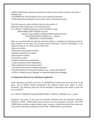 • DIRECTORY(name, institution)-identifies the author's name and the institution the author is
affiliated with.
• AUTHOR(name, Doc/d)-indicates who wrote a particular document.
• INDEX(term, Doc/d)-identifies terms used to index a particular document
The following query ranks institutions based on the number of
publications that contain input_term in the document.
Ex: 4 SELECT UNIQUE institution, COUNT(UNIQUE name)
FROM DIRECTORY WHERE name IN
(SELECT name FROM AUTHOR WHERE DocId IN SELECT
DocId FROM INDEX WHERE term = inputterm
ORDER BY 2 DESCENDING)
There are several benefits for using the relational model as a foundation for document retrieval.
These benefits are the basis for providing typical information retrieval functionality in the
relational model, so we will list some of them here.
• Recovery routines
• Performance measurement facilities
• Database reorganization routines
• Data migration routines
• Concurrency control
• Elaborate authorization mechanisms
• Logical and physical data independence
• Data compression and encoding routines
• Automatic enforcement of integrity constraints
• Flexible definition of transaction boundaries (e.g., commit and rollback)
• Ability to embed the query language in a sequential applications language
5.3 Information Retrieval as a Relational Application
Initial extensions are based on the use of a QUERY(term) relation that stores the terms in the
query, and an INDEX (DocId, term)relation that indicates which terms appear in which
documents. The following query lists all the identifiers of documents that contain at least one
term in QUERY:
Ex: 5 SELECT DISTINCT(i.DocId) FROM INDEX i, QUERY q WHERE i.term = q.term
Frequently used terms or stop terms are typically eliminated from the document collection.
Therefore, a STOP _TERM relation may be used to store the frequently used terms. The STOP
TERM relation contains a single attribute (term). A query to identify documents that contain any
of the terms in the query except those in the STOP _TERM relation is given below:
 