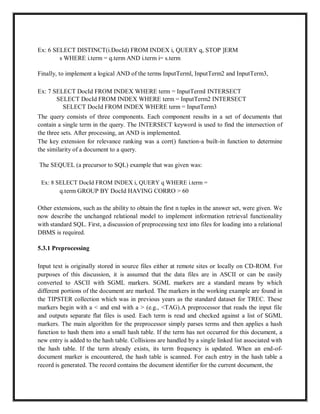 Ex: 6 SELECT DISTINCT(i.DocId) FROM INDEX i, QUERY q, STOP ]ERM
s WHERE i.term = q.term AND i.term i= s.term
Finally, to implement a logical AND of the terms InputTerml, InputTerm2 and InputTerm3,
Ex: 7 SELECT DocId FROM INDEX WHERE term = InputTermI INTERSECT
SELECT DocId FROM INDEX WHERE term = InputTerm2 INTERSECT
SELECT DocId FROM INDEX WHERE term = InputTerm3
The query consists of three components. Each component results in a set of documents that
contain a single term in the query. The INTERSECT keyword is used to find the intersection of
the three sets. After processing, an AND is implemented.
The key extension for relevance ranking was a corr() function-a built-in function to determine
the similarity of a document to a query.
The SEQUEL (a precursor to SQL) example that was given was:
Ex: 8 SELECT DocId FROM INDEX i, QUERY q WHERE i.term =
q.term GROUP BY DocId HAVING CORRO > 60
Other extensions, such as the ability to obtain the first n tuples in the answer set, were given. We
now describe the unchanged relational model to implement information retrieval functionality
with standard SQL. First, a discussion of preprocessing text into files for loading into a relational
DBMS is required.
5.3.1 Preprocessing
Input text is originally stored in source files either at remote sites or locally on CD-ROM. For
purposes of this discussion, it is assumed that the data files are in ASCII or can be easily
converted to ASCII with SGML markers. SGML markers are a standard means by which
different portions of the document are marked. The markers in the working example are found in
the TIPSTER collection which was in previous years as the standard dataset for TREC. These
markers begin with a < and end with a > (e.g., <TAG).A preprocessor that reads the input file
and outputs separate flat files is used. Each term is read and checked against a list of SGML
markers. The main algorithm for the preprocessor simply parses terms and then applies a hash
function to hash them into a small hash table. If the term has not occurred for this document, a
new entry is added to the hash table. Collisions are handled by a single linked list associated with
the hash table. If the term already exists, its term frequency is updated. When an end-of-
document marker is encountered, the hash table is scanned. For each entry in the hash table a
record is generated. The record contains the document identifier for the current document, the
 
