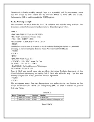 Consider the following working example. Input text is provided, and the preprocessor creates
two files which are then loaded into the relational DBMS to form DOC and INDEX.
Subsequently, SQL is used to populate the TERM relation.
5.3.2 A Working Example
Two documents are taken from the TIPSTER collection and modelled using relations. The
documents contain both structured and unstructured data and are given below.
<DOC>
<DOCNO> WSJ870323-0180 </DOCNO>
<HL> Italy's Commercial Vehicle Sales
</HL> <DD> 03/23/87 </DD>
<DATELINE> TURIN, Italy </DATELINE>
<TEXT>
Commercial-vehicle sales in Italy rose 11.4% in February from a year earlier, to 8,848 units,
according to provisional figures from the Italian Association of Auto Makers.
</TEXT>
</DOC>
<DOC>
<DOCNO> WSJ870323-0161
</DOCNO> <HL> Who's News: Du Pont
Co. </HL> <DD> 03/23/87 </DD>
<DATELINE> Du Pont Company, Wilmington,
DE </DATELINE> <TEXT>
John A. Krol was named group vice president, Agriculture Products department, of this
diversified chemicals company, succeeding Dale E. Wolf, who will retire May 1. Mr. Krol was
formerly vice president in the Agricultural Products department.
</TEXT>
</DOC>
The preprocessor accepts these two documents as input and creates the two files that are then
loaded into the relational DBMS. The corresponding DOC and INDEX relations are given in
following Tables.
Table DOC
Table INDEX
 