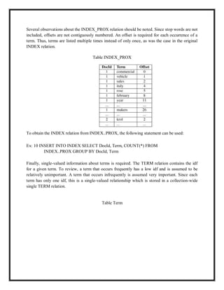 Several observations about the INDEX_PROX relation should be noted. Since stop words are not
included, offsets are not contiguously numbered. An offset is required for each occurrence of a
term. Thus, terms are listed multiple times instead of only once, as was the case in the original
INDEX relation.
Table INDEX_PROX
To obtain the INDEX relation from INDEX..PROX, the following statement can be used:
Ex: 10 INSERT INTO INDEX SELECT DocId, Term, COUNT(*) FROM
INDEX..PROX GROUP BY DocId, Term
Finally, single-valued information about terms is required. The TERM relation contains the idf
for a given term. To review, a term that occurs frequently has a low idf and is assumed to be
relatively unimportant. A term that occurs infrequently is assumed very important. Since each
term has only one idf, this is a single-valued relationship which is stored in a collection-wide
single TERM relation.
Table Term
 