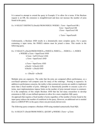 It is natural to attempt to extend the query in Example 12 to allow for n terms. If the Boolean
request is an OR, the extension is straightforward and does not increase the number of joins
found in the query.
Ex: 14 SELECT DISTINCT(i.DocId) FROM INDEX I WHERE i. Term = InputTerml OR i.
Term = InputTerm2 OR
i.Term = InputTerm3 OR
….
i. Term = InputTermN
Unfortunately, a Boolean AND results in a dramatically more complex query. For a query
containing n input terms, the INDEX relation must be joined n times. This results in the
following query.
Ex: 15 SELECT a.DocId FROM INDEX a, INDEX b, INDEX c, ... INDEX n - 1, INDEX
n WHERE a.Term = InputTerml AND
b.Term = InJYUtTerm2 AND
c.Term = InputTerm3 AND
…..
n.Term = InputTermn AND
a.DocId = b.DocId AND
b.DocId = c.DocId AND
…
n - l.DocId = n.DocId
Multiple joins are expensive. The order that the joins are computed affects performance, so a
cost-based optimizer will compute costs for many of the orderings . Pruning is expensive. In
addition to performance concerns, the reality is that commercial systems are unable to implement
more than a fixed number of joins. Although it is theoretically possible to execute a join of n
terms, most implementations impose limits on the number of joins (around sixteen is common).
It is the complexity of this simple Boolean AND that has led many researchers to develop
extensions to SQL or user-defined operators to allow for a more simplistic SQL query.
An approach that requires a fixed number of joins regardless of the number of terms found in the
input query reduces the number of conditions in the query. However, an additional sort is needed
(due to a GROUP BY) in the query where one previously did not exist.
The following query computes a Boolean AND using standard syntactically fixed SQL:
Ex: 16 SELECT i.DocId FROM INDEX i, QUERY q WHERE i.Term = q.Term
 
