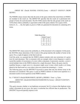 GROUP BY i.DocId HAVING COUNT(i.Term) = (SELECT COUNT(*) FROM
QUERY)
The WHERE clause ensures that only the terms in the query relation that match those in INDEX
are included in the result set. The GROUP BY specifies that the result set is partitioned into
groups of terms for each document. The HA VING ensures that the only groups in the result set
will be those whose cardinality is equivalent to that of the query relation. For a query with k
terms (t1, t2, ... , tk), the tuples as given in Table are generated for document di containing all k
terms.
Table Result Set
The GROUP BY clause causes the cardinality, k, of this document to be computed. At this point,
the HAVING clause determines if the k terms in this group matches the number of terms in the
query. If so, a tuple di appears in the final result set.
Until this point, we assumed that the INDEX relation contains only one occurrence of a given
term for each document. This is consistent with our example where a term frequency is used to
record the number of occurrences of a term within a document. In proximity searches, a term is
stored multiple times in the INDEX relation for a single document. Hence, the query must be
modified because a single term in a document might occur k times which results in di being
placed in the final result set, even when it does not contain the remaining k - 1 terms.
The following query uses the DISTINCT keyword to ensure that only the distinct terms in the
document are considered. This query is used on INDEX relations in which term repetition in a
document results in term repetition in the INDEX relation.
Ex: 17 SELECT i.DocId FROM INDEX i, QUERY q WHERE i. Term = q. Term
GROUP BY i.DocId HAVINGCOUNT(DISTINCT(i.Term)) = (SELECT COUNT(*)
FROM QUERY)
This query executes whether or not duplicates are present, but if it is known that duplicate terms
within a document do not occur, this query is somewhat less efficient than its predecessor. The
DISTINCT keyword typically requires a sort.
 