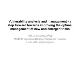Vulnerability analysis and management - a
step forward towards improving the optimal
management of new and emergent risks
Prof. Dr. Stefan KOVACS
INCDPM ”Alexandru Darabont”,Bucharest, Romania
E-mail: stefan_agk@yahoo.com
 