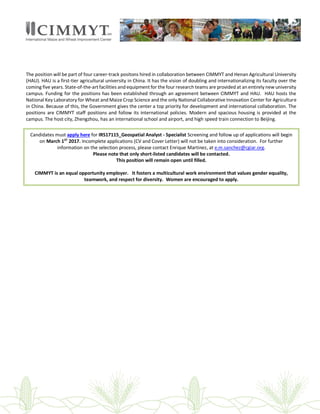 The position will be part of four career-track positons hired in collaboration between CIMMYT and Henan Agricultural University
(HAU). HAU is a first-tier agricultural university in China. It has the vision of doubling and internationalizing its faculty over the
coming five years. State-of-the-art facilities and equipment for the four research teams are provided at an entirely new university
campus. Funding for the positions has been established through an agreement between CIMMYT and HAU. HAU hosts the
National Key Laboratory for Wheat and Maize Crop Science and the only National Collaborative Innovation Center for Agriculture
in China. Because of this, the Government gives the center a top priority for development and international collaboration. The
positions are CIMMYT staff positions and follow its international policies. Modern and spacious housing is provided at the
campus. The host city, Zhengzhou, has an international school and airport, and high speed train connection to Beijing.
Candidates must apply here for IRS17115_Geospatial Analyst - Specialist Screening and follow up of applications will begin
on March 1ST
2017. Incomplete applications (CV and Cover Letter) will not be taken into consideration. For further
information on the selection process, please contact Enrique Martinez, at e.m.sanchez@cgiar.org.
Please note that only short-listed candidates will be contacted.
This position will remain open until filled.
CIMMYT is an equal opportunity employer. It fosters a multicultural work environment that values gender equality,
teamwork, and respect for diversity. Women are encouraged to apply.
 
