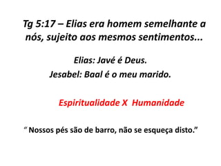 Tg 5:17 – Elias era homem semelhante a
 nós, sujeito aos mesmos sentimentos...

            Elias: Javé é Deus.
       Jesabel: Baal é o meu marido.

         Espiritualidade X Humanidade

“ Nossos pés são de barro, não se esqueça disto.”
 