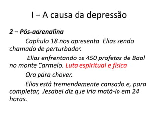 I – A causa da depressão
2 – Pós-adrenalina
      Capítulo 18 nos apresenta Elias sendo
chamado de perturbador.
      Elias enfrentando os 450 profetas de Baal
no monte Carmelo. Luta espiritual e física
      Ora para chover.
      Elias está tremendamente cansado e, para
completar, Jesabel diz que iria matá-lo em 24
horas.
 