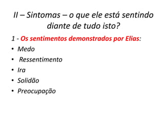 II – Sintomas – o que ele está sentindo
          diante de tudo isto?
1 - Os sentimentos demonstrados por Elias:
• Medo
• Ressentimento
• Ira
• Solidão
• Preocupação
 