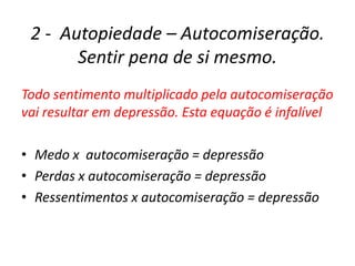 2 - Autopiedade – Autocomiseração.
       Sentir pena de si mesmo.
Todo sentimento multiplicado pela autocomiseração
vai resultar em depressão. Esta equação é infalível

• Medo x autocomiseração = depressão
• Perdas x autocomiseração = depressão
• Ressentimentos x autocomiseração = depressão
 