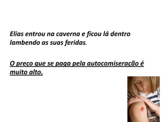Elias entrou na caverna e ficou lá dentro
lambendo as suas feridas.

O preço que se paga pela autocomiseração é
muito alto.
 