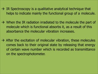  IR Spectroscopy is a qualitative analytical technique that
helps to indicate mainly the functional group of a molecule.
 When the IR radiation irradiated to the molecule the part of
molecule which is functional absorbs it, as a result of this
absorbance the molecular vibration increases.
 After the excitation of molecular vibration, these molecules
comes back to their original state by releasing that energy
of certain wave number which is recorded as transmittance
on the spectrophotometer.
 