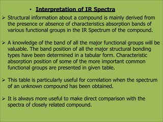 • Interpretation of IR Spectra
 Structural information about a compound is mainly derived from
the presence or absence of characteristics absorption bands of
various functional groups in the IR Spectrum of the compound.
 A knowledge of the band of all the major functional groups will be
valuable. The band position of all the major structural bonding
types have been determined in a tabular form. Characteristic
absorption position of some of the more important common
functional groups are presented in given table.
 This table is particularly useful for correlation when the spectrum
of an unknown compound has been obtained.
 It is always more useful to make direct comparison with the
spectra of closely related compound.
 