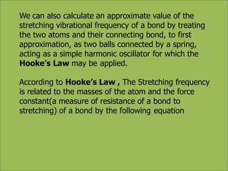 We can also calculate an approximate value of the
stretching vibrational frequency of a bond by treating
the two atoms and their connecting bond, to first
approximation, as two balls connected by a spring,
acting as a simple harmonic oscillator for which the
Hooke’s Law may be applied.
According to Hooke’s Law , The Stretching frequency
is related to the masses of the atom and the force
constant(a measure of resistance of a bond to
stretching) of a bond by the following equation
 