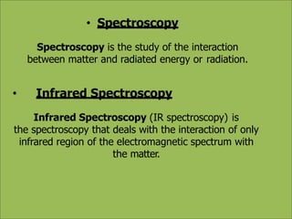 • Spectroscopy
Spectroscopy is the study of the interaction
between matter and radiated energy or radiation.
• Infrared Spectroscopy
Infrared Spectroscopy (IR spectroscopy) is
the spectroscopy that deals with the interaction of only
infrared region of the electromagnetic spectrum with
the matter.
 