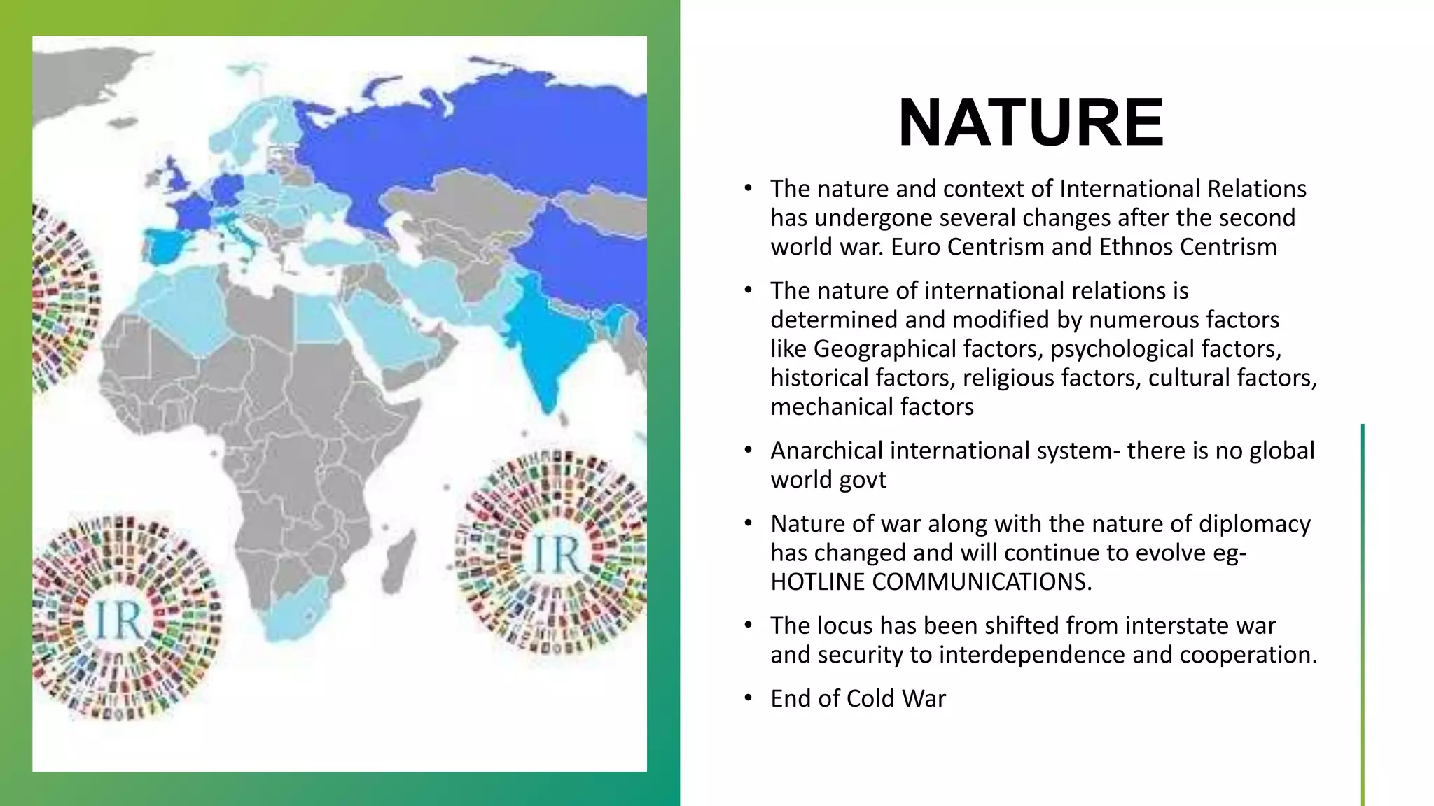 NATURE
• The nature and context of International Relations
has undergone several changes after the second
world war. Euro Centrism and Ethnos Centrism
• The nature of international relations is
determined and modified by numerous factors
like Geographical factors, psychological factors,
historical factors, religious factors, cultural factors,
mechanical factors
• Anarchical international system- there is no global
world govt
• Nature of war along with the nature of diplomacy
has changed and will continue to evolve eg-
HOTLINE COMMUNICATIONS.
• The locus has been shifted from interstate war
and security to interdependence and cooperation.
• End of Cold War
 