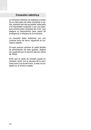 Conexión eléctrica
La conexión eléctrica se realizará a través
de un interruptor de corte omnipolar o cla-
vija, siempre que sea accesible, adecuado
a la intensidad a soportar y con una aper-
tura mínima entre contactos de 3 mm, que
asegure la desconexión para casos de
emergencia o limpieza de la encimera.
La conexión debe realizarse con una
correcta toma de tierra, siguiendo la nor-
mativa vigente.
Si fuera preciso cambiar el cable flexible
de alimentación de este aparato, deberá
ser sustituido por el servicio técnico oficial
de TEKA.
Evite que el cable de entrada quede en
contacto, tanto con la carcasa de la enci-
mera como con la del horno, si este va ins-
talado en el mismo mueble.
ES
10
 