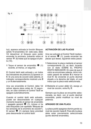 ES
13
luz), aparece activada la función Bloqueo
(piloto 10 encendido). En este caso, debe
Vd desactivar el bloqueo para poder
encender la encimera, pulsando sobre el
sensor (6) hasta que se apague el pilo-
to (10).
1 Toque el sensor de encendido (1)
durante, al menos, un segundo.
El Control táctil está activado y en todos
los indicadores de potencia (3) aparece un
0. Si una zona de cocción está caliente, el
indicador correspondiente mostrará una H
y un 0 alternadamente.
Una vez encendido el Control, debe Vd
activar alguna placa antes de 10 segun-
dos, en caso contrario el Control Táctil se
apagará automáticamente.
Cuando el control táctil está activado,
puede ser desconectado en cualquier
momento tocando el sensor de encendido
/ apagado general (1), incluso si ha
sido bloqueado (ver apartado "Bloqueo de
los sensores de la encimera de cocción").
El sensor (1) siempre tiene prioridad
para desconectar el control táctil.
ACTIVACIÓN DE LAS PLACAS
Una vez activado el Control Táctil median-
te el sensor (1), puede encender las
placas que desee, siguiendo estos pasos:
1 Seleccionar la placa mediante el sensor
correspondiente (3), es decir, tocando
con el dedo SOBRE EL PROPIO
DÍGITO INDICADOR. En caso de que el
vidrio se encontrase caliente, dicho indi-
cador pasará de señalar H a marcar el
nivel 0. Se enciende el punto decimal
situado a la derecha del dígito, el cual
indica que la placa está seleccionada.
2 Mediante el cursor slider (2), escoja un
nivel de cocción, entre 0 y 9.
Siempre que la placa se encuentre selec-
cionada, es decir, con el punto decimal
encendido, podrá modificar su nivel de
potencia.
APAGADO DE UNA PLACA
La placa podrá apagarse disminuyendo su
nivel de cocción hasta 0. Para ello la placa
debe estar previamente seleccionada
(punto decimal encendido).
fig. 4
 