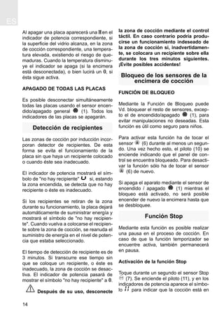Al apagar una placa aparecerá una H en el
indicador de potencia correspondiente, si
la superficie del vidrio alcanza, en la zona
de cocción correspondiente, una tempera-
tura elevada, existiendo el riesgo de que-
maduras. Cuando la temperatura disminu-
ye el indicador se apaga (si la encimera
está desconectada), o bien lucirá un 0, si
ésta sigue activa.
APAGADO DE TODAS LAS PLACAS
Es posible desconectar simultáneamente
todas las placas usando el sensor encen-
dido/apagado general (1). Todos los
indicadores de las placas se apagarán.
Detección de recipientes
Las zonas de cocción por inducción incor-
poran detector de recipientes. De esta
forma se evita el funcionamiento de la
placa sin que haya un recipiente colocado
o cuando éste sea inadecuado.
El indicador de potencia mostrará el sím-
bolo de "no hay recipiente" si, estando
la zona encendida, se detecta que no hay
recipiente o éste es inadecuado.
Si los recipientes se retiran de la zona
durante su funcionamiento, la placa dejará
automáticamente de suministrar energía y
mostrará el símbolo de "no hay recipien-
te". Cuando vuelva a colocarse el recipien-
te sobre la zona de cocción, se reanuda el
suministro de energía en el nivel de poten-
cia que estaba seleccionado.
El tiempo de detección de recipiente es de
3 minutos. Si transcurre ese tiempo sin
que se coloque un recipiente, o éste es
inadecuado, la zona de cocción se desac-
tiva. El indicador de potencia pasará de
mostrar el símbolo "no hay recipiente" a 0.
Después de su uso, desconecte
la zona de cocción mediante el control
táctil. En caso contrario podría produ-
cirse un funcionamiento indeseado de
la zona de cocción si, inadvertidamen-
te, se colocara un recipiente sobre ella
durante los tres minutos siguientes.
¡Evite posibles accidentes!
Bloqueo de los sensores de la
encimera de cocción
FUNCIÓN DE BLOQUEO
Mediante la Función de Bloqueo puede
Vd. bloquear el resto de sensores, excep-
to el de encendido/apagado (1), para
evitar manipulaciones no deseadas. Esta
función es útil como seguro para niños.
Para activar esta función ha de tocar el
sensor (6) durante al menos un segun-
do. Una vez hecho esto, el piloto (10) se
enciende indicando que el panel de con-
trol se encuentra bloqueado. Para desacti-
var la función sólo ha de tocar el sensor
(6) de nuevo.
Si apaga el aparato mediante el sensor de
encendido / apagado (1) mientras el
bloqueo está activado, no será posible
encender de nuevo la encimera hasta que
se desbloquee.
Función Stop
Mediante esta función es posible realizar
una pausa en el proceso de cocción. En
caso de que la función temporizador se
encuentre activa, también permanecerá
en pausa.
Activación de la función Stop
Toque durante un segundo el sensor Stop
(7). Se enciende el piloto (11), y en los
indicadores de potencia aparece el símbo-
lo para indicar que la cocción está en
ES
14
 