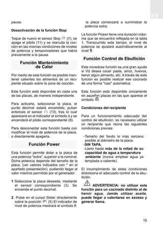 ES
15
pausa.
Desactivación de la función Stop
Toque de nuevo el sensor Stop (7), se
apaga el piloto (11) y se reanuda la coc-
ción en las mismas condiciones de niveles
de potencia y temporizadores que había
previamente a la pausa.
Función Mantenimiento
de Calor
Por medio de esta función es posible man-
tener calientes los alimentos de un reci-
piente situado sobre la zona de cocción.
Esta función está disponible en cada una
de las placas, de manera independiente.
Para activarla, seleccionar la placa, el
punto decimal estará encendido, pulsar
entonces el sensor (13), tras lo cual
aparecerá en el indicador el símbolo A y se
encenderá el piloto correspondiente (8).
Para desconectar esta función basta con
modificar el nivel de potencia de la placa,
o directamente apagarla.
Función Power
Esta función permite dotar a la placa de
una potencia "extra", superior a la nominal.
Dicha potencia depende del tamaño de la
placa, (ver valores indicados con * en el
apartado presentación), pudiendo llegar al
valor máximo permitido por el generador.
1 Seleccione la placa deseada, mediante
el sensor correspondiente (3). Se
enciende el punto decimal.
2 Pulse en el cursor Slider directamente
sobre la posición (5) El indicador de
nivel de potencia mostrará el símbolo P,
la placa comenzará a suministrar la
potencia extra.
La función Power tiene una duración máxi-
ma que se encuentra reflejada en la tabla
1. Transcurrido este tiempo, el nivel de
potencia se ajustará automáticamente al
nivel 9.
Función Control de Ebullición
Esta novedosa función es una gran ayuda
si Vd desea cocer pasta, arroz, huevos,
hervir algún alimento, etc. A través de esta
función es posible realizar ese cocinado
de una forma "casi" automática.
Esta función está disponible únicamente
en aquellas placas en las que aparece el
símbolo
Condiciones del recipiente
Para un funcionamiento adecuado del
control de ebullición, es necesario utilizar
un recipiente que reúna las siguientes
condiciones previas:
-Tamaño del fondo lo más cercano
posible al diámetro de la placa.
-SIN TAPA.
-Lleno hasta más de la mitad de su
capacidad de agua a temperatura
ambiente (nunca emplear agua ya
templada o caliente).
El incumplimiento de estas condiciones
distorsiona el adecuado control de la ebu-
llición.
ADVERTENCIA: no utilizar esta
función para un cocinado distinto al de
hervir agua. Jamás utilizar aceite,
puede llegar a calentarse en exceso y
generar llama.
 
