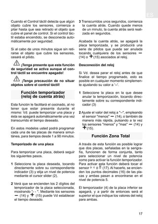 ES
17
Cuando el Control táctil detecta que algún
objeto cubre los sensores, comienza a
pitar hasta que sea retirado el objeto que
cubre el panel de control. Si el control tác-
til estaba encendido, se desconecta auto-
máticamente por seguridad.
Si al cabo de unos minutos sigue sin reti-
rarse el objeto que cubre los sensores,
cesará el pitido.
¡Tenga presente que esta función
de seguridad se activa aunque el con-
trol táctil se encuentre apagado!
¡Tenga precaución de no situar
objetos sobre el control táctil!
Función temporizador
(reloj de cuenta atrás)
Esta función le facilitará el cocinado, al no
tener que estar presente durante el
mismo: Vd. puede temporizar una placa y
ésta se apagará automáticamente una vez
transcurrido el tiempo deseado.
En estos modelos usted podrá programar
cada una de las placas de manera simul-
tánea, para tiempos desde 1 a 90 minutos.
Temporizado de una placa
Para temporizar una placa, deberá seguir
los siguientes pasos.
1 Seleccione la placa deseada, tocando
directamente sobre su correspondiente
indicador (3) y elija un nivel de potencia
mediante el cursor slider (2).
2 Verá que se encienden los 2 dígitos del
temporizador de la placa seleccionada,
mostrando "- - ". Mediante los sensores
(14) y (15) puede Vd establecer
el tiempo deseado.
3 Transcurridos unos segundos, comienza
la cuenta atrás. Cuando quede menos
de un minuto, la cuenta atrás será reali-
zada en segundos.
Acabada la cuenta atrás, se apagará la
placa temporizada, y se producirá una
serie de pitidos que puede ser anulada
tocando cualquiera de los sensores
(14) o (15) asociados al reloj.
Desconexión del reloj
Si Vd. desea parar el reloj antes de que
finalice el tiempo programado, esto es
posible en cualquier momento simplemen-
te ajustando su valor a '--'.
1 Seleccione la placa en la que desee
anular la temporización, tocando direc-
tamente sobre su correspondiente indi-
cador (3)
2 Ajuste el valor del reloj a "--", empleando
el sensor "menos" (14), o también de
manera más rápida, pulsando a la vez
los sensores "menos" y "mas" (14) y
(15).
Función Zona Total
A través de esta función es posible lograr
que dos placas, señaladas en la serigra-
fía, funcionen de forma conjunta, tanto
para seleccionar un nivel de potencia
como para activar la función temporizador.
Para activar esta función deberá tocar el
sensor ó (17). Al hacerlo, se encien-
den los puntos decimales (16) de las pla-
cas y ambas pasan a encontrarse en el
nivel de potencia 5.
El temporizador (4) de la placa inferior se
apagará, y a partir de entonces será el
superior el que indique los valores del reloj
para ambas.
 