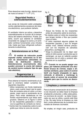 Para desactivar esta función, deberá tocar
de nuevo el sensor ó (17).
Seguridad frente a
sobrecalentamientos
Las zonas de inducción están protegidas
contra calentamientos excesivos del siste-
ma electrónico, que pudieran dañarlo.
El ventilador interno se activa y desactiva
automáticamente en función de la tempe-
ratura del sistema electrónico. Puede, por
tanto, ocurrir que estando el ventilador
encendido Vd. apague la cocina y el venti-
lador continúe funcionando unos minutos
más, hasta que haya refrigerado suficien-
temente la electrónica.
Sobretensiones en la Red
El módulo de inducción puede
soportar ciertas variaciones en la ten-
sión de alimentación admisibles en
redes de distribución eléctrica.
Sobretensiones anormalmente altas
pueden provocar la avería del sistema
de control (como cualquier tipo de apa-
rato eléctrico).
Sugerencias y
recomendaciones
Para obtener el máximo rendimiento al uti-
lizar la encimera deben cumplirse los
siguientes requisitos:
* Utilice recipientes con fondo totalmente
plano, pues cuanto mayor sea la super-
ficie de contacto entre el vidrio y el reci-
piente, mejor será el rendimiento de la
placa. Para evitar abolladuras en los
fondos recomendamos que éstos sean
gruesos. Observe en la figura 5 cómo
en los recipientes golpeados o cónca-
vos la superficie de contacto es menor.
* Centre bien los recipientes sobre la seri-
grafia que indica la zona de cocción.
* Seque los fondos de los recipientes
antes de colocarlos sobre la encimera.
* No deslice sobre el vidrio los recipientes
que tengan bordes o filos que puedan
rayar el vidrio.
* El vidrio soportará algunos golpes de
recipientes grandes y que no tengan
aristas vivas. Deberá tenerse precau-
ción con los impactos de utensilios
pequeños y puntiagudos.
* Tenga la precaución de no dejar caer
sobre el vidrio azúcar o productos que lo
contengan, ya que en caliente pueden
reaccionar con el vidrio y producir alte-
raciones en su superficie.
Cuando no se pueda apagar una
placa, por haberse producido una ebu-
llición brusca de cremas, sopas o ali-
mentos similares, pase sobre el control
táctil una bayeta empapada en agua,
retirando el alimento y mantenga la
bayeta sobre el sensor de encendido/
apagado para que la cocina se desco-
necte.
Limpieza y conservación
Para la buena conservación de la encime-
ra de inducción se debe hacer la limpieza
empleando productos y útiles adecuados.
La encimera de cocción se debe limpiar,
cada vez que se utiliza, cuando esté tibia
o fría. De esta forma la limpieza es más
fácil y evita adherencias de suciedad acu-
mulada de diversos cocinados.
No emplee, en ningún caso, productos de
ES
18
fig. 5
Bien Mal Mal
 