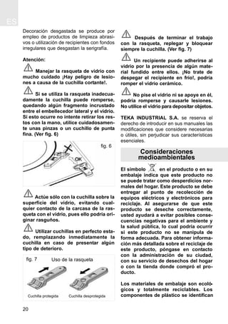 Decoración desgastada se produce por
empleo de productos de limpieza abrasi-
vos o utilización de recipientes con fondos
irregulares que desgastan la serigrafía.
Atención:
Manejar la rasqueta de vidrio con
mucho cuidado ¡Hay peligro de lesio-
nes a causa de la cuchilla cortante!.
Si se utiliza la rasqueta inadecua-
damente la cuchilla puede romperse,
quedando algún fragmento incrustado
entre el embellecedor lateral y el vidrio.
Si esto ocurre no intente retirar los res-
tos con la mano, utilice cuidadosamen-
te unas pinzas o un cuchillo de punta
fina. (Ver fig. 6)
Actúe sólo con la cuchilla sobre la
superficie del vidrio, evitando cual-
quier contacto de la carcasa de la ras-
queta con el vidrio, pues ello podría ori-
ginar rasguños.
Utilizar cuchillas en perfecto esta-
do, remplazando inmediatamente la
cuchilla en caso de presentar algún
tipo de deterioro.
Después de terminar el trabajo
con la rasqueta, replegar y bloquear
siempre la cuchilla. (Ver fig. 7)
Un recipiente puede adherirse al
vidrio por la presencia de algún mate-
rial fundido entre ellos. ¡No trate de
despegar el recipiente en frío!, podría
romper el vidrio cerámico.
No pise el vidrio ni se apoye en él,
podría romperse y causarle lesiones.
No utilice el vidrio para depositar objetos.
TEKA INDUSTRIAL S.A. se reserva el
derecho de introducir en sus manuales las
modificaciones que considere necesarias
o útiles, sin perjudicar sus características
esenciales.
Consideraciones
medioambientales
El símbolo en el producto o en su
embalaje indica que este producto no
se puede tratar como desperdicios nor-
males del hogar. Este producto se debe
entregar al punto de recolección de
equipos eléctricos y electrónicos para
reciclaje. Al asegurarse de que este
producto se deseche correctamente,
usted ayudará a evitar posibles conse-
cuencias negativas para el ambiente y
la salud pública, lo cual podría ocurrir
si este producto no se manipula de
forma adecuada. Para obtener informa-
ción más detallada sobre el reciclaje de
este producto, póngase en contacto
con la administración de su ciudad,
con su servicio de desechos del hogar
o con la tienda donde compró el pro-
ducto.
Los materiales de embalaje son ecoló-
gicos y totalmente reciclables. Los
componentes de plástico se identifican
ES
20
fig. 6
fig. 7
Cuchilla protegida Cuchilla desprotegida
Uso de la rasqueta
 