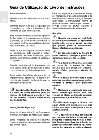 Estimado cliente,
Agradecemos sinceramente a sua con-
fiança.
Estamos seguros de que a aquisição da
nossa placa de cozinha, irá satisfazer ple-
namente as suas necessidades.
Este modelo moderno, funcional e prático
foi fabricado com materiais de excelente
qualidade, os quais foram submetidos a
um severo controlo de qualidade durante
todo o processo de fabrico.
Antes da sua instalação e utilização, deve
ler atentamente este manual e seguir
exactamente as suas instruções, para
garantir um melhor resultado na utilização
do aparelho.
Guardar este Manual de Instruções num
local seguro para o poder consultar e assim
cumprir com os requisitos da garantia.
Para poder beneficiar da garantia, é
imprescindível apresentar a factura de
compra do aparelho juntamente com o
certificado de garantia.
Guardar o Certificado de Garantia
e a folha de dados técnicos junto ao
manual de instruções durante a vida
útil do aparelho. Contém dados técni-
cos importantes.
Instruções de Segurança
Antes da primeira utilização verificar atenta-
mente as instruções de instalação e ligação.
Estes modelos de placas de cozinha
podem instalar-se nos mesmos módulos
dos fornos TEKA.
Para sua segurança, a instalação deverá
ser realizada por pessoal autorizado e de
acordo com as normas em vigor. De qual-
quer modo, a manipulação interna da
placa deverá ser realizada por pessoal do
serviço técnico da TEKA, incluindo a
substituição do cabo de alimentação.
Atenção:
Quando as zonas de cozinhado
estão em funcionamento ou após terem
funcionado, existem zonas quentes
que podem produzir queimaduras.
Manter afastadas as crianças.
Em caso de ruptura ou fissura do
vidro cerâmico, desligar a placa ime-
diatamente da corrente eléctrica.
Não deixar nenhum objecto sobre
as zonas de cozinhado da placa,
mesmo que não esteja em funciona-
mento. Evitar possiveis riscos de
incêndio.
Não deverá colocar sobre a placa
objectos metálicos como facas, garfos,
colheres e tampas, pois poderiam
aquecer.
Mantenha o cozinhado sob vigi-
lância sempre que utilizar óleo, uma
vez que as placas de indução aquecem
rapidamente e podem inflamar-se.
Não tente apagar a chama com
água! Utilize uma tampa, prato ou algo
similar para tapar o recipiente e assim
abafar a chama.
O aparelho não deve ser utilizado
por pessoas (incluindo crianças) com
reduzidas capacidades físicas e men-
tais. Também não deve ser utilizado por
pessoas sem experiência no seu manu-
seamento, excepto se estas estiverem
Guía de Utilização do Livro de Instruções
24
PT
 